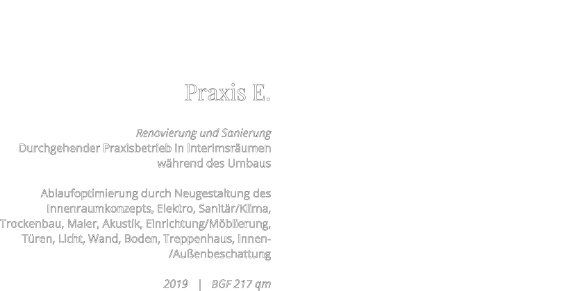 Praxis E.  Renovierung und Sanierung Durchgehender Praxisbetrieb in Interimsräumen während des Umbaus   Ablaufoptimierung durch Neugestaltung des Innenraumkonzepts, Elektro, Sanitär/Klima, Trockenbau, Maler, Akustik, Einrichtung/Möblierung, Türen, Licht, Wand, Boden, Treppenhaus, Innen-/Außenbeschattung   2019   |   BGF 217 qm